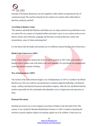 27
www.css.theazkp.com
www.facebook.com/thecsspoint
principle of European democracy can not b applied to india without recognizing the fact of
communal groups The muslims demand for the creation of a muslim india within India is,
therefore, perfectly justified"
According to Quaid-e-Azam
"We maintain and hold that Muslims and Hindus are two major nations by any definition or test
of a nation.We are a nation of a hundred million and what is more we are a nation with our own
distinct culture and civilization, language and literature, art and architecture, names nad
nomenclature, sense of values and proportion"
It is the theory that the hindus and muslims are two different nations because each of them has a
Hindi-Urdu Controversy (1867)
Hindi- Urdu Controversy became the focus of nation attention in 1867 when some hindus of
benarus tried to replace urdu with hindi as the court language. Sir syed ahmed was disappointed
at the anti-Muslim attitude of Hindus.
War of Independence (1857)
The muslim of the Sub-continent fought a war of Independence in 1857 to overthrow the British
Raj.However, this war could not succeed because it lacked competent leadership, coordination
troops , military and financial resources and modern weapons. After the war, the British held the
muslim responsible for this catastrophe and unleashed a wave of oppression and repression on
them
Deoband Movement
Deoband movement was a socio-religious movement of Indian in the later half of the 19th
century. It was started by Maulana Mohd Qasim Nanautvi in 1866. It aimed at educating the
muslims in purely religious subjects by keeping english out of its syllabus. It laid stress on
 