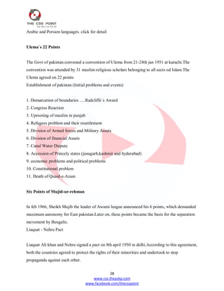 28
www.css.theazkp.com
www.facebook.com/thecsspoint
Arabic and Persion languages. click for detail
Ulema`s 22 Points
The Govt of pakistan convened a convention of Ulema from 21-24th jan 1951 at karachi.The
convention was attended by 31 muslim religious scholars belonging to all sects od Islam.The
Ulema agreed on 22 points
Establishment of pakistan (Initial problems and events)
1. Demarcation of boundaries .....Radcliffe`s Award
2. Congress Reaction
3. Uprooting of muslim in punjab
4. Refugees problem and their resettlement
5. Division of Armed forces and Military Assets
6. Division of financial Assets
7. Canal Water Dispute
8. Accession of Princely states (junagarh,kashmir and hyderabad)
9. economic problems and political problems
10. Constitutional problem
11. Death of Quaid-e-Azam
Six Points of Mujid-ur-rehman
In feb 1966, Sheikh Mujib the leader of Awami league announced his 6 points, which demanded
maximum autonomy for East pakistan.Later on, these points became the basis for the separation
movement by Bengalis.
Liaquat - Nehru Pact
Liaquat Ali khan and Nehru signed a pact on 8th april 1950 in delhi.According to this agreement,
both the countries agreed to protect the rights of their minorities and undertook to stop
propaganda against each other.
 