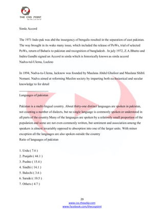 29
www.css.theazkp.com
www.facebook.com/thecsspoint
Simla Accord
The 1971 Indo-pak was abd the insurgency of bengalis resulted in the separation of east pakistan.
The way brought in its wake many issue, which included the release of PoWs, trial of selected
PoWs, return of Baharis to pakistan and recognition of bangladesh . In july 1972, Z.A.Bhutto and
Indira Gandhi signed an Accord in simla which is historically known as simla accord
Nadva-tul-Ulema, Luckno
In 1894, Nadva-tu-Ulema, lucknow was founded by Maulana Abdul Ghafoor and Maulana Shibli
Nomani. Nadva aimed at reforming Muslim society by imparting both ecclesiastical and secular
knowledge to for detail
__________________
Languages of pakistan
Pakistan is a multi-lingual country. About thirty-one distinct languages are spoken in pakistan,
not counting a number of dialects, but no single language is commonly spoken or understood in
all parts of the country.Many of the languages are spoken by a relatively small proportion of the
population and some are not even commonly written, but sentiment and association among the
speakers is almost invariably opposed to absorption into one of the larger units. With minor
exception all the languages are also spoken outside the country
Ratio of languages of pakistan
1. Urdu ( 7.6 )
2. Punjabi ( 44.1 )
3. Pushto ( 15.4 )
4. Sindhi ( 14.1 )
5. Balochi ( 3.6 )
6. Saraiki ( 10.5 )
7. Others ( 4.7 )
 
