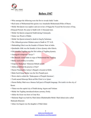 3
www.css.theazkp.com
www.facebook.com/thecsspoint
Before 1947
• Who amongst the following were the first to invade India? Arabs
• Real name of Mohammad-bin-qasims was Amadudin Mohammad (Pillar of Deen).
• Mohd: Bin Qasim was nephew and son-in-law of Hajjaj bin Yousuf the Governor of Iraq
(Omayad Period). He came to Sindh with 12 thousand men.
• Mohd: bin Qasim conquered Sindh during Ummayads.
• Siskar was Waziir of Dahir.
• Mohd: bin Qasim tortured to death in Iraq by Sulaiman.
• The Abbasid governor Hisham came to Sindh in 757 A.D.
• Shabudding Ghori was the founder of Islamic State in India.
• Qutubudin Aibk was the founder of slave dynasty after Ghoris.
• Ghiyasuddin Tughluq was the first sultan of Tughluq dynasty.
• Aurangzeb reimposed ‗Jaziya‘?
• Ibn Batutah visited India in reign of Muhammad-bin Tughluq
• Babur used artillery in warfare.
• Emperor Shahjahan= Khurram Shihab-ud-din
• Akbar prohibited the practice of Sati?
• Hazrat Nizamuddin Auliya‘s Dargah is located at Delhi.
• Baba Farid Gang Shakar was the first Punjabi poet.
• Waris shah is called the ‗Shakespeare of Punjabi literature‘.
• Tomb named Khawaja Moin ud Din Chisti is in Ajmer.
• Hazrat Bullay Shah was a famous Sufi poet of Punjabi language. His tomb is in the city of
Kasur.
• Thatta was the capital city of Sindh during Argons and Turkans
• Mohd: bin Tughlaq introduced tokens currency firstly.
• Akbar the Great was born in Umar Kot.
• Shalamar Bagh was built by Shah Jahan (Shahabuddin Mohd: Shah Jahan) (also called
Shahzada Khuram)
• Jahan Ara begum was the daughter of Shah Jahan
 