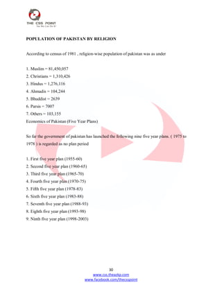 30
www.css.theazkp.com
www.facebook.com/thecsspoint
POPULATION OF PAKISTAN BY RELIGION
According to census of 1981 , religion-wise population of pakistan was as under
1. Muslim = 81,450,057
2. Christians = 1,310,426
3. Hindus = 1,276,116
4. Ahmadis = 104,244
5. Bhuddist = 2639
6. Parsis = 7007
7. Others = 103,155
Economics of Pakistan (Five Year Plans)
So far the government of pakistan has launched the following nine five year plans. ( 1975 to
1978 ) is regarded as no plan period
1. First five year plan (1955-60)
2. Second five year plan (1960-65)
3. Third five year plan (1965-70)
4. Fourth five year plan (1970-75)
5. Fifth five year plan (1978-83)
6. Sixth five year plan (1983-88)
7. Seventh five year plan (1988-93)
8. Eighth five year plan (1993-98)
9. Ninth five year plan (1998-2003)
 