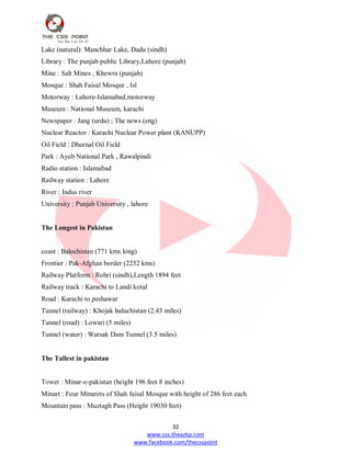 32
www.css.theazkp.com
www.facebook.com/thecsspoint
Lake (natural): Manchhar Lake, Dadu (sindh)
Library : The punjab public Library,Lahore (punjab)
Mine : Salt Mines , Khewra (punjab)
Mosque : Shah Faisal Mosque , Isl
Motorway : Lahore-Islamabad,motorway
Museum : National Museum, karachi
Newspaper : Jang (urdu) ; The news (eng)
Nuclear Reactor : Karachi Nuclear Power plant (KANUPP)
Oil Field : Dhurnal Oil Field
Park : Ayub National Park , Rawalpindi
Radio station : Islamabad
Railway station : Lahore
River : Indus river
University : Punjab University , lahore
The Longest in Pakistan
coast : Balochistan (771 kms long)
Frontier : Pak-Afghan border (2252 kms)
Railway Platform : Rohri (sindh),Length 1894 feet
Railway track : Karachi to Landi kotal
Road : Karachi to peshawar
Tunnel (railway) : Khojak baluchistan (2.43 miles)
Tunnel (road) : Lowari (5 miles)
Tunnel (water) : Warsak Dam Tunnel (3.5 miles)
The Tallest in pakistan
Tower : Minar-e-pakistan (height 196 feet 8 inches)
Minart : Four Minarets of Shah faisal Mosque with height of 286 feet each
Mountain pass : Muztagh Pass (Height 19030 feet)
 