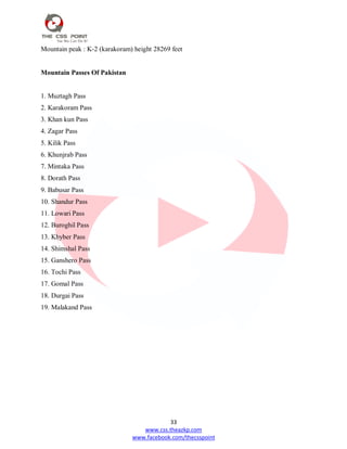 33
www.css.theazkp.com
www.facebook.com/thecsspoint
Mountain peak : K-2 (karakoram) height 28269 feet
Mountain Passes Of Pakistan
1. Muztagh Pass
2. Karakoram Pass
3. Khan kun Pass
4. Zagar Pass
5. Kilik Pass
6. Khunjrab Pass
7. Mintaka Pass
8. Dorath Pass
9. Babusar Pass
10. Shandur Pass
11. Lowari Pass
12. Buroghil Pass
13. Khyber Pass
14. Shimshal Pass
15. Ganshero Pass
16. Tochi Pass
17. Gomal Pass
18. Durgai Pass
19. Malakand Pass
 