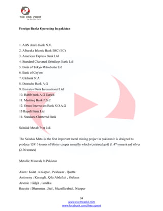 34
www.css.theazkp.com
www.facebook.com/thecsspoint
Foreign Banks Operating In pakistan
1. ABN Amro Bank N.V.
2. Albaraka Islamic Bank BSC (EC)
3. American Express Bank Ltd
4. Standard Chartared Grindlays Bank Ltd
5. Bank of Tokyo Mitsubisho Ltd
6. Bank of Ceylon
7. Citibank N.A
8. Deutsche Bank A.G
9. Emirates Bank International Ltd
10. Habib bank A.G Zurich
11. Mashreq Bank P.S.C
12. Oman Internation Bank S.O.A.G
13 Rupali Bank Ltd
14. Standard Chartered Bank
Saindak Metal (Pvt) Ltd.
The Saindak Metal is the first important metal mining project in pakistan.It is designed to
produce 15810 tonnes of blister copper annually which contained gold (1.47 tonnes) and silver
(2.76 tonnes)
Metallic Minerals In Pakistan
Alum : Kalat , Khairpur , Peshawar , Quetta
Antimony : Karangli , Qila Abdullah , Shekran
Arsenic : Gilgit , Londku
Bauxite : Dhamman , Jhal , Muzaffarabad , Niazpur
 