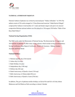 36
www.css.theazkp.com
www.facebook.com/thecsspoint
NATIONAL ANTHEM OF PAKISTAN
National Anthem of pakistan was written by renowned poet " Hafeez Jullundari " in 1954.The
anthem consist of 50 words arranged in 15 lines.Renowned musician "Abdul Karim Chhagle"
composed the Anthem.A total number of 11 male and female singers took part in its musical
composition.Pakistan national anthem was first played on 13th august,1954 before "Shah of Iran
Raza Shah Pehlavi".
National Saving Organization (NSO)
The NSO works under the Directorate of National Saving. The directorate has 12 regions and
365 branches in pakistan. It offers many saving schemes which include saving account,Defence
Saving Certificates, Khas Deposit Certificates , Postal Life Insurance , Mahana Amdani
Accounts and Prize Bonds
National Holidays
1. Pakistan republic day (23rd march)
2. Labour day (1st may)
3. Bank Holiday (1st july)
4. Independence day (14th aug)
5. Defence day (6th sep)
6. Death Anniversary of Quaid-e-Azam (11th sep)
7. Birth Anniversay of Allama Iqbal (9th nov)
8. Birth Anniversary of Quaid-e-Azam (25th dec)
In addition, The govt of pakistan notifies holidays on Eid-ul-Fitr and Eid -ul-Uzha,Ashura
Muharram and Eid Milad-un-Nabi according to islamic Calendar
 