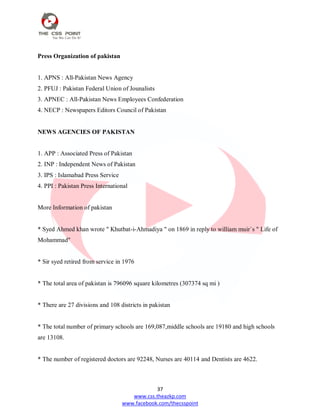 37
www.css.theazkp.com
www.facebook.com/thecsspoint
Press Organization of pakistan
1. APNS : All-Pakistan News Agency
2. PFUJ : Pakistan Federal Union of Jounalists
3. APNEC : All-Pakistan News Employees Confederation
4. NECP : Newspapers Editors Council of Pakistan
NEWS AGENCIES OF PAKISTAN
1. APP : Associated Press of Pakistan
2. INP : Independent News of Pakistan
3. IPS : Islamabad Press Service
4. PPI : Pakistan Press International
More Information of pakistan
* Syed Ahmed khan wrote " Khutbat-i-Ahmadiya " on 1869 in reply to william muir`s " Life of
Mohammad"
* Sir syed retired from service in 1976
* The total area of pakistan is 796096 square kilometres (307374 sq mi )
* There are 27 divisions and 108 districts in pakistan
* The total number of primary schools are 169,087,middle schools are 19180 and high schools
are 13108.
* The number of registered doctors are 92248, Nurses are 40114 and Dentists are 4622.
 