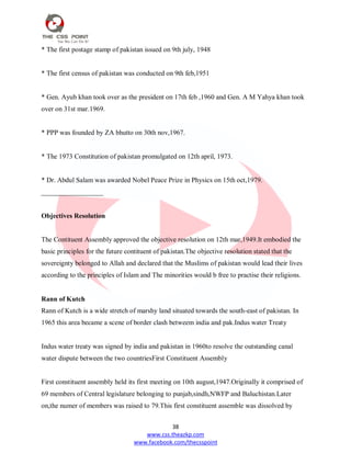 38
www.css.theazkp.com
www.facebook.com/thecsspoint
* The first postage stamp of pakistan issued on 9th july, 1948
* The first census of pakistan was conducted on 9th feb,1951
* Gen. Ayub khan took over as the president on 17th feb ,1960 and Gen. A M Yahya khan took
over on 31st mar.1969.
* PPP was founded by ZA bhutto on 30th nov,1967.
* The 1973 Constitution of pakistan promulgated on 12th april, 1973.
* Dr. Abdul Salam was awarded Nobel Peace Prize in Physics on 15th oct,1979.
__________________
Objectives Resolution
The Contituent Assembly approved the objective resolution on 12th mar,1949.It embodied the
basic principles for the future contituent of pakistan.The objective resolution stated that the
sovereignty belonged to Allah and declared that the Muslims of pakistan would lead their lives
according to the principles of Islam and The minorities would b free to practise their religions.
Rann of Kutch
Rann of Kutch is a wide stretch of marshy land situated towards the south-east of pakistan. In
1965 this area became a scene of border clash betweem india and pak.Indus water Treaty
Indus water treaty was signed by india and pakistan in 1960to resolve the outstanding canal
water dispute between the two countriesFirst Constituent Assembly
First constituent assembly held its first meeting on 10th august,1947.Originally it comprised of
69 members of Central legislature belonging to punjab,sindh,NWFP and Baluchistan.Later
on,the numer of members was raised to 79.This first constituent assemble was dissolved by
 