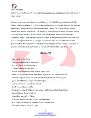 39
www.css.theazkp.com
www.facebook.com/thecsspoint
ghulam mohammad in oct,1954.more Early-Governments-and-Constitution Anjuman Himayat-e-
Islam, Lahore
Anjuman himayat-e-Islam ,lahore was established in 1884. Khalifa hameeduddin and Maulvi
Ghulam Ullah were elected as its first president and secretary respectively.Later on, the Anjuman
opened many educational and welfare institutionsion Lahore. Out of these Islamia college
Railway road became very famous. The students of Islamia college arranged the annual meeting
of muslim league at Lahore on 23rd march 1940 which passed lahore resolution.In 1875,
Muhammad Anglo-Oriental High school was founded by Sir syed ahmed khan. Two years later,
in 1877 it was given the status of a college. It functioned from 1877 to 1919 and educated
thousands of muslim students who formed the vanguard of pakistan movement.This college was
given the status of a muslim university in 1920,after the death of Sir syed ahmed khan.
GEOGRAPHY
• Steel Mill is in Bin Qasim
• Old name of Jacobabad is Khangharh.
• Kot Digi Fort is in Khairpur district.
• Peshawar means city of flowers.
• Warsak dam (near Peshawar) is built on Kabul River.
• Tirich Mir mounts of Hindu Kash separate Afghanistan and Tajistan from Pak:
• Islamia College Peshawar was founded in 1914 by Sahibzada Abdul Qayum.
• Quaid Azam Medical College is in Bahawalpur.
• Choukundi toms are located near Karachi.
• Atock Fort was built by Akbar.
• The land b/w Indus & Jehlum river is called Thal Desert or Sindh Sagar Doab.
• Ruins of Harapa found in Sahiwal.
• Lahore Fort was built by Akbar.
• At Toonsa Sharif the borders of three provinces meet.
• With Gilgit & Baltistan the frontiers of three counties meet.
• Tochi pass connects Pak: with China.
 