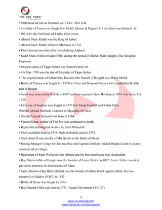 4
www.css.theazkp.com
www.facebook.com/thecsspoint
• Mehmood set out on Somnath on17 Oct: 1024 A.D.
• 1st battle of Tarrin was fought b/w Mohd: Ghouri & Rajput (1191), Ghori was defeated. In
1192 A.D, the 2nd battle of Tarrin, Ghori wins.
• Ahmed Shah Abdali was the King of Kabul.
• Ahmed Shah Abdali defeated Marhatas in 1761.
• Pan Islamism introduced by Jamaludding Afghani.
• Nadir Shah of Iran invaded Delhi during the period of Mohd: Shah Rangila (The Moughal
Emperor).
• Original name of Tippu Sultan was Nawab Fateh Ali.
• 4th May 1799 was the day of Shahadat of Tippu Sultan.
• The original name of Sultan Siraj Doullah (the Nawab of Bengal) was Mirza Mohd:
• Battle of Plassey was fought in 1757 b/w Clive and Siraj-ud-Daula which established British
rule in Bengal.
• Sindh was annexed by Birtish in 1847 and was separated from Bombay in 1935 vide India Act
1935.
• First war of freedom was fought in 1757 b/w Siraju Doullah and Rober Clive.
•Sheikh Ahmad Sarhindi is known as Majaddid Alf Sani.
• Sheikh Ahmad Sirhandi was born in 1564.
• Mausm Khan, soldier of Titu Mir was sentenced to death.
• Hajatullah al-Balaghah written by Shah Waliullah.
• Shah waliullah born in 1703. Shah Waliullah died in 1763.
• Shah Alam II was an ally of Mir Qasim in the Battle of Buxar.
• During Jehangir‘s reign Sir Thomas Roe and Captain Hawkins visited Moghul court to secure
commercial privileges.
• Real name of Shah Waliullah was Ahmed and his historical name was Azimuddin.
• Haji Shareetullah of Bengal was the founder of Farazi Tehriz in 1802. Farazi Tehriz meant to
pay more attention on fundamental of Islam.
• Syed Ahmed of Rai Brelli (Oudh) was the founde of Jehad Tehrik against Sikhs. He was
martyred at Balakot (NWF) in 1831.
• Battle of Buxar was fought in 1764.
• Haji Shariat Ullah was born in 1781( Faraizi Movement 1830-57)
 