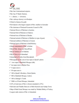 40
www.css.theazkp.com
www.facebook.com/thecsspoint
• Pak: has 6 international airports.
• Pak: has 27 Radio Stations.
• ---- district, ---- divisions.
• Pak: railways factory is in Risalpur.
• Chitral is famous for gold.
• Port Qasim is the largest seaport of Pak: smallest is Gawadar
• The chairman of National Economic Council is PM.
• National flower of Pakistan is Jasmine.
• National bird of Pakistan is Chakore.
• National tree of Pakistan is Deodar.
• National animal of Pakistan is Markhor (a type of goat).
• National emblem of Pakistan is Cresent.
• National sport of Pakistan is land Hockey.
• Oldest cantonment of Pak: is Kohat.
• HQ of Pak: Army is at RawalPindi.
• HQ of Airforce is at Chaklala.
• HQ of Navy is at Islamabad.
• Islamabad is 8 miles from Rawalpindi.
• Photograph on the coin of one rupee is Quaid‘s photo.
• ― ::two rupee is Badshahi Mosque (chk)
• ― ten rupee note is Khyber Pass.
• ― 5 rupee note is
• ― 50 rupee note is
• ― 100 is Quaid‘s Residecy, Ziarat Quetta.
• ― 500 is Badshahi Mosque, Lahore.
• ― 100 is Jehangir‘s Tomb.
• ― 5000 is of Faisal Mosque, Islamabad.
• 4.8% of total area of Pak: is forests (standard is 25%)
• Hub dam and Thadho Dam are in Malir Karachi near Gadap Town.
• Map of Shah Faisal Mosque was made by Wahdat Diloky of Turkey.
• Largest radio station of Pak: is Islamabad.
 