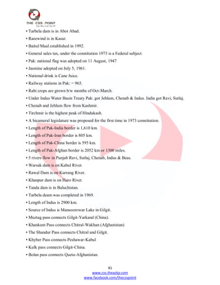 41
www.css.theazkp.com
www.facebook.com/thecsspoint
• Tarbela dam is in Abot Abad.
• Raeewind is in Kasur.
• Baitul Maal established in 1992.
• General sales tax, under the constitution 1973 is a Federal subject.
• Pak: national flag was adopted on 11 August, 1947
• Jasmine adopted on July 5, 1961.
• National drink is Cane Juice.
• Railway stations in Pak: = 965.
• Rabi crops are grown b/w months of Oct-March.
• Under Indus Water Basin Treaty Pak: got Jehlum, Chenab & Indus. India got Ravi, Sutlaj.
• Chenab and Jehlum flow from Kashmir.
• Tirchmir is the highest peak of Hindukash.
• A bicameral legislature was proposed for the first time in 1973 constitution.
• Length of Pak-India border is 1,610 km.
• Length of Pak-Iran border is 805 km.
• Length of Pak-China border is 595 km.
• Length of Pak-Afghan border is 2052 km or 1300 miles.
• 5 rivers flow in Punjab Ravi, Sutlaj, Chenab, Indus & Beas.
• Warsak dam is on Kabul River.
• Rawal Dam is on Kurrang River.
• Khanpur dam is on Haro River.
• Tanda dam is in Baluchistan.
• Tarbela deam was completed in 1969.
• Length of Indus is 2900 km.
• Source of Indus is Mansoorowar Lake in Gilgit.
• Muztag pass connects Gilgit-Yarkand (China).
• Khankum Pass connects Chitral-Wakhan (Afghanistan)
• The Shandur Pass connects Chitral and Gilgit.
• Khyber Pass connects Peshawar-Kabul
• Kulk pass connects Gilgit-China.
• Bolan pass connects Queta-Afghanistan.
 