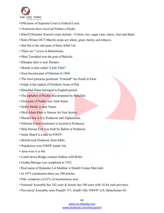 43
www.css.theazkp.com
www.facebook.com/thecsspoint
• Old name of Supreme Court is Federal Court.
• 10 persons have received Nishan-e-Hyder.
• Kharif (Summer Season) crops include—Cotton, rice, sugar cane, maize, Jaur and Bajra.
• Rabi (Winter OCT-March) crops are wheat, gram, barley and tobacco.
• Jhat Pat is the old name of Dera Allah Yar.
• There are 7 rivers in Baluchistan.
• Mast Tawakkal was the poet of Balochi.
• Khanpur dam is near Haripur.
• Skardu is also called ―Little Tibet‖.
• Swat became part of Pakistan in 1969.
• The most precious gemstone ―Emerald‖ are found in Swat.
• Gilgit is the capital of Northern Areas of Pak:
• Khushhal Khan belonged to English period.
• The alphabet of Pushto was prepared by Saifullah.
• First poet of Pushto was Amir Karar.
• Saiful Maluk is near Naran.
• Dera Adam khan is famous for Gun factory.
• Durand line is b/w Peshawar and Afghanistan.
• Pakistan Forest Institution is located in Peshawar.
• Bala Hassan Fort was built by Babrat at Peshawar.
• Saidu Sharif is a lake in NWFP.
• British took Peshawar from Sikhs.
• Population-wise NWFP stands 3rd.
• Area-wise it is 4th.
• Lands down Bridge connect Sukkur with Rohri.
• Guddu Barrage was completed in 1932.
• Real name of Qalandar Lal Shahbaz is Shaikh Usman Marvindi.
• In 1973 constitution there are 290 articles.
• Pak: comprises of 61% of mountainous area.
• National Assembly has 342 seats & Senate has 100 seats with 14 for each province.
• Provincial Assembly seats Punjab=371, Sindh=168, NWFP=124, Baluchistan=65.
 
