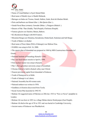44
www.css.theazkp.com
www.facebook.com/thecsspoint
• Name of Ustad Bukhari is Syed Ahmed Shah.
• Real name of Shaikh Ayaz is Shaikh Mubarak.
• Barrages on Indus are Toonsa, Jinnah, Sukkur, Gudo, Kotri & Ghulam Mohd:.
• Ports and harbours are Kimari (Kar: ), Bin Qasim (Kar: ),
• Jinnah Naval Base (ormara), Gawadar (Baluc: ), Panjgore (Baluch: ).
• Deserts of Pak: Thar (Sindh), Thal (Punjab), Cholistan (Punjab).
• Famous glaciers are Siachen, Batura, Baltoro.
• K2 (Karakurum Range) with 8610 meters.
• Mountain Ranges are Himaliya, Koradoram, Hindu Kash, Sulaiman and Salt Range.
• Tomb of Babur is in Kabul.
• Real name of Noor Jahan (Wife of Jahangir) was Mehrun Nisa.
• NADRA was setup in Feb: 16, 2000.
• The master plan of Islamabad was prepared in 1960 by MIS Constructinos Doxiades (of
Greek).
• National Institute of Oceanlogy Karachi =1982.
• Pak: test fired Ghauri missile in April 6, 1998.
• First nuclear reactor was setup in Karachi.
• Pak:‘s first agriculture university setup in Faisalabad.
• Chomas festival is held in Kalash valley near Chitral.
• Nearest provincial capital from Islamabad is Peshawar.
• Tomb of Hamayoon is in Delhi.
• Tomb of Jahangir is at Lahore.
• National Assembly has 60 women seats.
• National anthem was written in 1954.
• Gandhara civilization discovered from Texila.
• Social Action Plan launched in 1992-93.
• Rahmat Ali suggested name of Pakistan on 28th Jan: 1933 in ―Now or Never‖ pamphlet in
London.
• Rehmat Ali was born in 1893 in a village Mohar district Hoshiyarpur (East Punjab).
• Rahmat Ali died at the age of 58 in 1951 and was buried in Cambridge University.
• Ancient name of Peshawar was Phushkalvati.
 