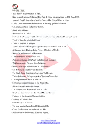 45
www.css.theazkp.com
www.facebook.com/thecsspoint
• India framed its constitution in 1950.
• Kara korum Highway (Silkroute) B/w Pak: & China was completed on 18th June, 1978.
• Jamrood Fort (Peshawar) was built by General Hari Singh Nalwa in 1836.
• Landi Khani is the end of the main line of Railway system of Pakistan.
• Cholistan desert is in Bahawlpur district.
• Harpa is in Sahiwal.
• Bhambhore is in Thatta.
• Firdousi, the Persian poet (Shah Nama) was the member of Sultan Mehmood‘s court.
• Tomb of Baba Farid is in Pak Patan.
• Tomb of Sachal is in Ranipur.
• Nishtar Hospital is the largest hospital in Pakistan and was built in 1953.
• A.H means Anne Hegirae (Latin Term) =13th Sep: 622 A.D.
• Nanga Parbat is situated in Himalayan.
• Total arable land of Pakistan is 27%.
• Pakistan is situated at the West End of the Indo Gangetic.
• Wakhan separates Pakistan from Tajikistan.
• Hindu-kush range is also known as Little Pamirs.
• Sub-Himalya is also known as Siwaliks.
• The Sindh Sagar Doab is also known as Thal Desert.
• Takt-I-Suleman is the highest peak of Sulaiman Mountains.
• The length of Indus River is 2900 km.
• Six barrages are constructed on the River Indus.
• Hispar Glacies is located in Hunza.
• The famous Umar Kot fort was built in 1746.
• Katch and Gawadar are the districts of Makran Division.
• Punjgore is the district of Makran division.
• Meaning of Quetta is fort.
• Gomal River is in NWFP.
• The total length of coastline of Pakistan is 1046.
• Cease Fire line came into existence in 1949.
• Pakistan can be divided into six natural regions.
 