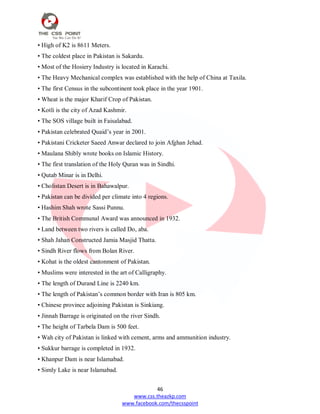46
www.css.theazkp.com
www.facebook.com/thecsspoint
• High of K2 is 8611 Meters.
• The coldest place in Pakistan is Sakardu.
• Most of the Hosiery Industry is located in Karachi.
• The Heavy Mechanical complex was established with the help of China at Taxila.
• The first Census in the subcontinent took place in the year 1901.
• Wheat is the major Kharif Crop of Pakistan.
• Kotli is the city of Azad Kashmir.
• The SOS village built in Faisalabad.
• Pakistan celebrated Quaid‘s year in 2001.
• Pakistani Cricketer Saeed Anwar declared to join Afghan Jehad.
• Maulana Shibly wrote books on Islamic History.
• The first translation of the Holy Quran was in Sindhi.
• Qutab Minar is in Delhi.
• Cholistan Desert is in Bahawalpur.
• Pakistan can be divided per climate into 4 regions.
• Hashim Shah wrote Sassi Punnu.
• The British Communal Award was announced in 1932.
• Land between two rivers is called Do, aba.
• Shah Jahan Constructed Jamia Masjid Thatta.
• Sindh River flows from Bolan River.
• Kohat is the oldest cantonment of Pakistan.
• Muslims were interested in the art of Calligraphy.
• The length of Durand Line is 2240 km.
• The length of Pakistan‘s common border with Iran is 805 km.
• Chinese province adjoining Pakistan is Sinkiang.
• Jinnah Barrage is originated on the river Sindh.
• The height of Tarbela Dam is 500 feet.
• Wah city of Pakistan is linked with cement, arms and ammunition industry.
• Sukkur barrage is completed in 1932.
• Khanpur Dam is near Islamabad.
• Simly Lake is near Islamabad.
 