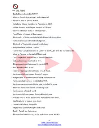 47
www.css.theazkp.com
www.facebook.com/thecsspoint
• Tanda Dam is located in NWFP.
• Khanpur Dam irrigates Attock and Abbotabad.
• Sassi was born in Bhutta Wahan.
• Baba Farid Shakar Gunj died at Pakpattan in 1265.
• Nishtar hospital is the largest hospital in Pakistan.
• Sahiwal is the new name of ‗Montgomery‘.
• Noor Mahal is located at Bahawalpur.
• The founder of Suharwardi silsila in Pakistan is Rukn-e-Alam.
• Baheshti Darwaza is located in Pakpattan.
• The tomb of Anarkali is situated in at Lahore.
• Shahjehan built Shalimar Garden.
• Hazrat Data Gunj Baksh came in Lahore in 1039 A.D. from the city of Ghazni.
• Minar-e-Pakistan is also called Minto park
• Data Ganj Baksh is the author of Kashful Mahjoob.
• Badshaahi mosque was built in 1674.
• The construction of Islamabad began in 1952.
• Sher Shah built G.T. Road.
• Imperial Highway is the old name of G.T. Road.
• Karakoram highway passes through 3 ranges.
• Nanga Parbat is commonly known as Killer Mountain.
• Karakoram highway was completed in 1978.
• Karakoram was completed in the total period of 20 years.
• The word Karakoram means ‗crumbling rock‘.
• Karakoram is a Turkish word.
• Karakoram highway passes through khunjrab pass.
• Punial is said to be the place where ‗heaven and earth meet‘.
• Siachin glacier is located near Astor.
• Hunza is called real Shangrilla.
• Khyber Pass connects Gilgit with Chitral.
• Totally Punjab has 8 divisions.
• The contribution of forestry to the agriculture sector is 0.4%.
 