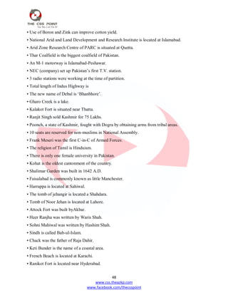 48
www.css.theazkp.com
www.facebook.com/thecsspoint
• Use of Boron and Zink can improve cotton yield.
• National Arid and Land Development and Research Institute is located at Islamabad.
• Arid Zone Research Centre of PARC is situated at Quetta.
• Thar Coalfield is the biggest coalfield of Pakistan.
• An M-1 motorway is Islamabad-Peshawar.
• NEC (company) set up Pakistan‘s first T.V. station.
• 3 radio stations were working at the time of partition.
• Total length of Indus Highway is
• The new name of Debal is ‗Bhanbhore‘.
• Gharo Creek is a lake.
• Kalakot Fort is situated near Thatta.
• Ranjit Singh sold Kashmir for 75 Lakhs.
• Poonch, a state of Kashmir, fought with Dogra by obtaining arms from tribal areas.
• 10 seats are reserved for non-muslims in National Assembly.
• Frank Meseri was the first C-in-C of Armed Forces.
• The religion of Tamil is Hinduism.
• There is only one female university in Pakistan.
• Kohat is the oldest cantonment of the country.
• Shalimar Garden was built in 1642 A.D.
• Faisalabad is commonly known as little Manchester.
• Harrappa is located at Sahiwal.
• The tomb of jehangir is located a Shahdara.
• Tomb of Noor Jehan is located at Lahore.
• Attock Fort was built byAkbar.
• Heer Ranjha was written by Waris Shah.
• Sohni Mahiwal was written by Hashim Shah.
• Sindh is called Bab-ul-Islam.
• Chack was the father of Raja Dahir.
• Keti Bunder is the name of a coastal area.
• French Beach is located at Karachi.
• Ranikot Fort is located near Hyderabad.
 