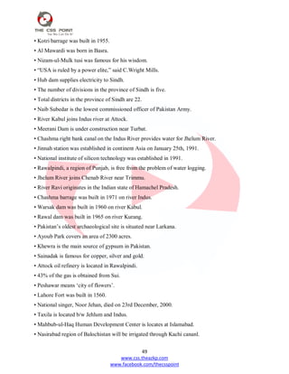 49
www.css.theazkp.com
www.facebook.com/thecsspoint
• Kotri barrage was built in 1955.
• Al Mawardi was born in Basra.
• Nizam-ul-Mulk tusi was famous for his wisdom.
• ―USA is ruled by a power elite,‖ said C.Wright Mills.
• Hub dam supplies electricity to Sindh.
• The number of divisions in the province of Sindh is five.
• Total districts in the province of Sindh are 22.
• Naib Subedar is the lowest commissioned officer of Pakistan Army.
• River Kabul joins Indus river at Attock.
• Meerani Dam is under construction near Turbat.
• Chashma right bank canal on the Indus River provides water for Jhelum River.
• Jinnah station was established in continent Asia on January 25th, 1991.
• National institute of silicon technology was established in 1991.
• Rawalpindi, a region of Punjab, is free from the problem of water logging.
• Jhelum River joins Chenab River near Trimmu.
• River Ravi originates in the Indian state of Hamachel Pradesh.
• Chashma barrage was built in 1971 on river Indus.
• Warsak dam was built in 1960 on river Kabul.
• Rawal dam was built in 1965 on river Kurang.
• Pakistan‘s oldest archaeological site is situated near Larkana.
• Ayoub Park covers an area of 2300 acres.
• Khewra is the main source of gypsum in Pakistan.
• Sainadak is famous for copper, silver and gold.
• Attock oil refinery is located in Rawalpindi.
• 43% of the gas is obtained from Sui.
• Peshawar means ‗city of flowers‘.
• Lahore Fort was built in 1560.
• National singer, Noor Jehan, died on 23rd December, 2000.
• Taxila is located b/w Jehlum and Indus.
• Mahbub-ul-Haq Human Development Center is locates at Islamabad.
• Nasirabad region of Balochistan will be irrigated through Kachi cananl.
 