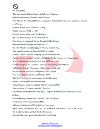 5
www.css.theazkp.com
www.facebook.com/thecsspoint
• The main aim of Brahma Samaj was Reform in Hinduism.
• Raja Ram Mohan Roy founded Brahma Samaj.
• Ani- Muslim Arya Samaj (1877) was founded by Dayanand Sirasoti. Arya Samaj was founded
in 1875 (chk)
• In 1805, British made Sri Lanka a colony.
• British annexed NWFP in 1849.
• Wardha scheme written by Zakir Hussain.
• Sati was abolished by Lord William Bantink.
• First census in India made during the period of Lord Mayo.
• Moen-jo-DAro & Herapa discovered in 1922.
• Sir John Marshal ordered digging of Moen jo Daro in 1922.
• East India Company was formed in 1600 in London.
• In India French East India company was established in 1664.
• Raishmi Romal campaign started by Ubaidullah Sindhi before war of Independence.
• War of Independence started on 7th May, 1857 from Delhi.
• Lord Canning was the Governor General of India during Sepoy Mutiny.
• In India the first gate of enterance of Europeans was Bengal.
• At Meerath firstly the war of independence was fought.
• War of independence started on 9th May, 1857.
• The first Viceroy of the subcontinent was Lord Canning.
• Queen‘s Proclamation was made in 1858.
• Indian National Congress made by Allan O. Hume in 1885.
• First president of Congress was W.C. Benerjee.
• 72 members attended the first meeting of Congress at Bombay out of them only 2 were
Muslims.
• Warren Hastings was the first Governor General of Bengal.
• Hindi-Urdu controversy started in 1867.
• Mohsin-ul-Mulk founded Urdu Defence Association.
• Syed Ahmed Khan born on 17th Oct: 1817 in Delhi & died March 241898 at Ali Gargh.
• Sir Syed is buried in Ali Garh Muslim University.
• Tahzibul Ikhelaque was published in 1870. (1867 chk)
 