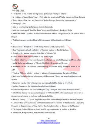 50
www.css.theazkp.com
www.facebook.com/thecsspoint
• The district of the country having lowest population density is: Kharan
• In violation of lndus Basin Treaty 1960, India has constructed Wullar barrage on River Jhelum.
• Water -flows of the river are diverted to Wuller Barrage through the construction of
Kishanganga Dam.
• India is constructing Kishanganga Dam in Baramula.
• India has constructed ―Baglihar Dam‖ in occupied Kashmir`s district of Doda.
• AKHORI DAM. Location. Across Nandnakas near Akhori village about 28 KM east of Attock
Punjab.
• Wakhan is a narrow strip of land which separates Afghanistan from Pakistan.
•
• Hoysals was a Kingdom of South during Ala-ud-Din Khilji‘s period.
• Raja Tarangini is a book on history of Kashmir written by Pandit Kachan.
• Koshak-e-Siri was the name of the Palace of Ala-ud-Din.
• Ustad Isa was the Chief Architect of Taj Mahal Agra.
• Mahabat Khan was a renowned General of Jahangir. He arrested Jahangir and Noor Jahan.
• Malik Kafur was a General of Ala-ud-Din Khilji. He conquered Deccan.
• Alai Darwaza was the structure constructed by Ala-ud-Din Khilji near Qutb Minar in 1311
A.D.
• Tehrik-e-Alfi was a history written by a team of historians during the reign of Akbar.
• Nasir-ud-Din Qubacha was a lieutenant of Muhammad Ghouri and served as Governor of
Multan.
• Durgavati was the ruler of Gondwana and was defeated by Akbar in 1564 A.D.
• Maham Anaga was the foster mother of Akbar the Great.
• Gulbadan Begum was the sister of Mughal King Hamayun. She wrote ―Hamayun Nama‖.
• Infallibility Decree was a document signed by Akbar in 1597, which authorized him to act as
the supreme arbitrator in civil and ecclesiastical affairs.
• Battle of Plassey (1757) was fought between:The Ruler of Bengal and East Indian Company.
• Lucknow Pact (1916) provided for the representation of Muslims in the Provincial Lagislative
Councils in the proportion of One-Half of the elected members in Bengal to the Muslims.
• The August Offer (1940) was aimed at Offering greater share to Indians in Services.
• Nadir Shah, King of Persia, marched into Delhi in 1739.
 