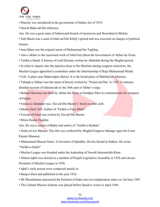 51
www.css.theazkp.com
www.facebook.com/thecsspoint
• Diarchy was introduced in the government of Indian Act of 1919.
• Hazrat Baha-ud-Din Zakariya:
Ans. He was a great saint of Suharwardi branch of mysticism and flourished in Multan.
• Sidi Maula was a saint of Jalal-ud-Din Khilji‘s period and was executed on charges of political
treason.
• Juna Khan was the original name of Muhammad bin Taghluq.
• Ain-e-Akbari is the renowned work of Abul Fazl about the Government of Akbar the Great.
• Tarikh-e-Daudi A history of Lodi Dynasty written by Abdullah during the Mughal period.
• In order to inquire into the injustice done to the Muslims during congress ministries, the
Muslim League appointed a committee under the chairmanship of Raja Muhammad Mehdi.
• Uch: A place near Bahawalpur district. It is the burial place of Makhdoom Jehanian.
• Tabaqat-e-Akbari was the name of history written by ‗Nizam-ud-Din‘ in 1593. It contains
detailed account of Ghaznavids to the 36th year of Akbar‘s reign.
• Buland Darwaza was built by Akbar the Great at Fatehpur Sikri to commemorate his conquest
of Gujrat.
• Fatawa-e-Jehandari was ‗Zia-ud-Din Barani‘s‘ book on state craft.
• Shams Siraf Afif: Author of ‗Tarikh-e-Firuz Shahi‖.
• Fuwaid-ul-Faud was written by Zia-ud-Din Barani.
• Mirza Haider Dughlat:
Ans. He was a cousin of Babur and author of ‗Tarikh-e-Rashidi‘.
• Nadir-ul-Asr Mansur: The title was conferred by Mughal Emperor Jahangir upon his Court
Painter Mansoor.
• Muhammad Masum Nami: A Governor of Qandhar. He lies buried at Sukkur. He wrote
―Tarikh-e-Sinkh‖
• Muslim League was founded under the leadership of Nawab Saleemullah Khan.
• Allama Iqbal was elected as a member of Punjab Legislative Assembly in 1926 and chosen
President of Muslim League in 1930.
• Iqbal‘s early poems were composed mainly in
• Bang-e-Dara and published in the year 1924.
• Mr Mountbattan announced the Partition of India into two independent states on 3rd June 1947.
• The Cabinet Mission Scheme was placed before Quaid-e-Azam in April 1946.
 
