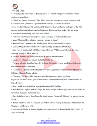 52
www.css.theazkp.com
www.facebook.com/thecsspoint
• The Forty: This term refers to the forty slaves of Iltumish who played important role in
contemporary politics.
• Panipat is a famous town near Delhi. Three important battles were fought on this ground.
• Moeen-ud-Din Ajmeri was a great saint of Chisti sect of Islamic Mysticism.
• Syed Brothers: Hussain Ali and Abdullah Khan who flourished in the early part of the 18th
century are historically known as Syed Brothers. They were King Makers for few years.
• Rohtas Fort was built by Sher Shah near Jehlum.
• Firdausi wrote ―Shahnama‖ and was also a court poet of Mahmud of Ghazni.
• Auqaf: Muslims Holy religious places are termed as Auqaf.
• Bahagar Kabir: Founder of Bakhti Movement. He flourished in 15th century.
• Kashful Mahjub is renowned work on mysticism by Ali Hajveri (Data Sahib).
• Abul Fazl: A leading light of Akbar‘s reign. He wrote ―Akbarnama‖ which is the most
authentic history of Akbar‘s period.
• Mudrasa Rahimia was established by Shah Abd-ur-Rahim at Delhi.
• Jainism is a religious movement started by Mahavirs.
• The year when the Quaid-e-Azam decided that the Muslim League would join the Interim
Government in India was 1946.
• The name of a person who has been the Governor General as well as the Prime Minister of
Pakistan. Khuwaja Nazim-ud-din.
• Tahmasap: The King of Persia who helped Hamayun to recapture his throne.
• Qutb-ud-Din Aibak was a great commander of Muhammad Ghouri who laid foundation of
Slave Dynasty.
• Ghazi Malik: was the original name of Ghiyas-ud-Din Taghluq.
• Amir Khusrau: A great poet and singer. He was a disciple of Khawaja Nizam-ud-Din Aulia. He
flourished during the Sultanate Period.
• Dara Shikohwas son of Shah Jahan, he fought against Aurangzeb Alamgir. He was mystic and
writer.
• Bairum Khan was tutor of Hamayun and Akbar. He was chiefly instrumental in the victory of
Mughals over Hemu in 1556.
• Madrasa-e-Rahimia: A famous religious institution started by Shah Abdul Rahim (Father of
Shah Waliullah).
 