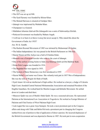 54
www.css.theazkp.com
www.facebook.com/thecsspoint
• The JUP was set up in1948.
• The Syed Dynasty was founded by Khizar Khan.
• The Buland Darwaza is situated at Fatehpur Sikri.
• Jahangir was imprisoned by Mahabat Khan.
• Champaner is a General.
• Mukhdum Jehanian Jalal-ud-Din Jehangasht was a saint of Suhrwardiya Silsilah.
• Petticoat Government was headed by Maham Angah.
• I will tear it or burn it or throw it away but never accept it. Who stated this about the
Government of India Act 1935?
Ans. M. K. Gandhi.
• The Rashmi Roomal Movement of 1905 was initiated by Muhammad Ali Jauhar.
• The Indian Independence Act was passed in the British Parliament on 18th July.
• Hazrat Nizam-ud-Din Auliya was a Sufi of Chishtia Order.
• Manachi was a European traveler who came to the court of Jahangir.
• One of the earliest coming Saints to India was Khawaja Qutb-ud-Din Bakhtiar Kaki.
• Home Rule League was founded in 1916.
• The Baghdad Pact was signed in 1955.
• The System of Basic Democracy was first introduced in 1959
• Hazrat Mehal‘s real name was Umrao. She valiantly took part in 1857 War of Independence.
She was the wife of Wajjid Ali Shah of Oadh.
• Syed Ameer Ali was an intellectual of high caliber. He worked as a lawyer, a Judge of Calcutta
High Court, founded Central National Mohammedan Association and remained President of the
Hughlie Imambara. He worked hard for Muslim League and Khilafat Movement. He settled
down in London and died there.
• Manzoor Qadir was son of Sheikh Abdul Qadir. He was a seasoned advocate. He represented
Pakistan at the International Law Association in Yugoslavia. He worked as Foreign Minister of
Pakistan and Chief Justice of West Pakistan High Court.
• Lala Lajpat Rai was a great Arya Samajist. He took a most prominent part in the Congress
affairs and along with Tilak and Bebin Pal took a prominent part in changing the Congress
method from one of petition to that of application of direct sanction. He incurred displeasure of
the British Government and was deported to Burma in 1907. He took part in non-cooperation
 
