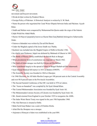 55
www.css.theazkp.com
www.facebook.com/thecsspoint
movement and boycott movement.
• Divide & Quit written by Penderel Moon.
• Foreign Policy of Pakistan: A Historical Analysis is written by S. M. Burk.
• Name the person who negotiated the Canal Water Dispute between India and Pakistan: Ayyub
Khan.
• Sindh and Multan were conquered by Muhammad bin Qasim under the reign of the Islamic
Caliph Walid bin Abdul Malik.
• Hazrat Ali Hajveri (popularly known as Hazrat Data Ganj Bakhsh) belonged to Suharwardia
Order.
• Fatawa-e-Jahandari was written by Zia-ud-Din Barani.
• Under the Mughals capital of the lower Sindh was Thatha.
• Kashmir was included into the Mughal Empire of Delhi in October 1586.
• In a battle near Peshawar, Jaipal was defeated by Mahmud of Ghazni in 1001.
• The Battle of Plassey firmly established the British Rule in Bengal.
• When presidential form of constitution was imposed 1st March 1962.
• The Qutb-ul-Islam mosque was built by Ghiyas-ud-Din Balban.
• Who contributed largely to the spread of Islam in Bengal Shahab-ud-Din Suharwardi.
• Syed Ahmad Shaheed fell martyr in 1831 at Balakot (NWFP).
• The Scientific Society was founded in 1864 at Ghazipur.
• In 1946 Elections, the All India Muslim League got 100 percent seats in the Central Assembly
and over 88.8 percent seats in the Provincial Assemblies.
• The Second Summit Conference of the OIC was held in 1974 at Lahore.
• The ―Asrar-us-Sanadeed‖ was compiled by Sir Syed Ahmad Khan.
• The Central Muhammadan Association was founded by Syed Amir Ali.
• The Muhammadan Literary Society of Calcutta was founded by Syed Amir Ali.
• Mr. Jinnah returned from England in year October 1935 to reorganize the AIML.
• The Indus Water Basin Treaty was signed in the year 19th September 1960.
• The Alai Darwaza is situated at Delhi.
• Baba Farid Ganj Shakar was a saint of Chishtia Silsila.
• Arhai Din Ka Jhonpara was a mosque.
• Anjuman-e-Himayat-e-Islam was established in the year1884.
 