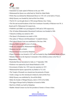 56
www.css.theazkp.com
www.facebook.com/thecsspoint
• Islamabad was made capital of Pakistan in the year 1959.
• Muhammad bin Qasim was called back by Walid bin Abdul Malik.
• Pirthvi Raj was defeated by Muhammad Ghouri in 1192 A.D. at the battle of Tarain.
• Khilji Dynasty was founded by Jalal-ud-Din Firuz Khilji.
• The R.C.D. was brought about in 1964 among Pakistan, Iran, Turkey.
• The first and second Presidents of the First Constituent Assembly of Pakistan were M. A.
Jinnah and Ch. Muhammad Ali respectively..
• PARODA and EDBO were promulgated in 1949 and in 1958 respectively.
• The All Indian Muhammadan Educational Conference was founded in 1886.
• Tahzeeb-ul-Akhlaq was started in 1867.
• The Queen‘s Proclamation was made in 1858.
• The author of ―Mission with Mountbattan‖: Compbell Johnson.
• The Federal Shariat Court was established in 25th June 1980.
• Khusrau Malik was the Governor of Lahore.
• Sindh was conquered by Muhammad Ghauri in 1182.
• Hamayun was born at Kabul.
• Peacock throne was erected by Shahjehan.
• Pirpur Committee was formed in 1937 and was headed by Raja Muhammad Mehdi of Pirpur.
• Bahadur Shah II was the Supreme Commander of the rebellious armies in the War of
Independence, 1857.
• Hyderabad Deccan surrendered to India on 17 September 1948.
• Peshawar was captured by Syed Ahmad Shaheed in 1830.
• Government of Indian Act, 1935 came into operation in 1937.
• Muhammad bin Qasim captured the city Daibul in 712 A.D.
• The Temple of Somnath was situated near the peninsula of Gujrat.
• Arabic coinage was first introduced in Indian by Jalal-ud-Din Firuz.
• Khilji Dynasty was established by Ala-ud-Din Khilji.
• Babur the founder of Muhgal Dynasty, died in 1530 A.D at Delhi.
• The biggest Mosque built by Shahjehan in located at Delhi.
• Red Fort of Delhi was built by Shahjehan.
• Shabbir Ahmad Usmani was the first president of Jamiat-e-Ulema-e-Islam.
 