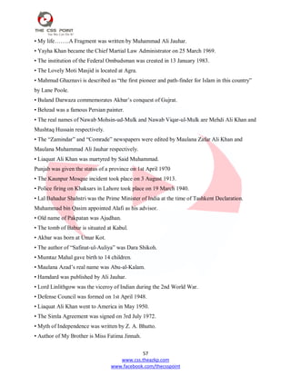 57
www.css.theazkp.com
www.facebook.com/thecsspoint
• My life……..A Fragment was written by Muhammad Ali Jauhar.
• Yayha Khan became the Chief Martial Law Administrator on 25 March 1969.
• The institution of the Federal Ombudsman was created in 13 January 1983.
• The Lovely Moti Masjid is located at Agra.
• Mahmud Ghaznavi is described as ―the first pioneer and path-finder for Islam in this country‖
by Lane Poole.
• Buland Darwaza commemorates Akbar‘s conquest of Gujrat.
• Behzad was a famous Persian painter.
• The real names of Nawab Mohsin-ud-Mulk and Nawab Viqar-ul-Mulk are Mehdi Ali Khan and
Mushtaq Hussain respectively.
• The ―Zamindar‖ and ―Comrade‖ newspapers were edited by Maulana Zafar Ali Khan and
Maulana Muhammad Ali Jauhar respectively.
• Liaquat Ali Khan was martyred by Said Muhammad.
Punjab was given the status of a province on 1st April 1970
• The Kaunpur Mosque incident took place on 3 August 1913.
• Police firing on Khaksars in Lahore took place on 19 March 1940.
• Lal Bahadur Shahstri was the Prime Minister of India at the time of Tashkent Declaration.
Muhammad bin Qasim appointed Alafi as his advisor.
• Old name of Pakpatan was Ajudhan.
• The tomb of Babur is situated at Kabul.
• Akbar was born at Umar Kot.
• The author of ―Safinat-ul-Auliya‖ was Dara Shikoh.
• Mumtaz Mahal gave birth to 14 children.
• Maulana Azad‘s real name was Abu-al-Kalam.
• Hamdard was published by Ali Jauhar.
• Lord Linlithgow was the viceroy of Indian during the 2nd World War.
• Defense Council was formed on 1st April 1948.
• Liaquat Ali Khan went to America in May 1950.
• The Simla Agreement was signed on 3rd July 1972.
• Myth of Independence was written by Z. A. Bhutto.
• Author of My Brother is Miss Fatima Jinnah.
 