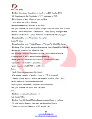 58
www.css.theazkp.com
www.facebook.com/thecsspoint
• The First Constituent Assembly was dissolved on 24th October 1954.
• 8th Amendment in the Constitution of 1973 was made in 1985.
• The real name of Noor Jehan was Mahr-un-Nisa.
• Haren Minar was built by Jehangir.
• The tomb of Qutb-ud-Din Aibak is in Lahore.
• Sir Syed Ahmad Khan went to England along with his son named Syed Mahmud.
• Nawab Abdul Latif founded Muhammadan Literary Society in the year1863.
• The founder of ―Islamia College Peshawar‖ was Sahibzada Abdul Qayyum.
• The author of the book ―Two Nation Theory‖ is:
Shafiq Ali Khan.
• The author of the book ―Political System of Pakistan‖ is Khalid bin Saeed.
• The Canal Water Dispute was solved through the good offices of World Bank.
• The site for Islamabad was selected in 1960.
• Mr. Zulfiqar Ali Bhutto inaugurated the new Education Policy in 1974.
• Bombay came to British possession through Dowry.
• The High Courts in Indian were established under the Act of 1861.
• Bee Amma‘s real name was Abida Bano.
• Quaid-e-Azam visited NWFP in his life time:
Twice.
• Bande Mathram was composed in Bengal.
• Who was the president of Muslim League in 1932 Aziz Ahmad.
• Chaudry Rehmat Ali was a student at Cambridge‘s college called Trinity.
• Mahatma Gandhi returned to India in 1915.
• NWFP got the status of the Governor‘s province in 1937.
• Sir Syed Ahmad Khan retired from service in:
1876.
• The Fraizi Movement was founded by:
Hajji Shariat Ullah.
• The first Central Office of Muslim League was established in Lucknow.
• All India Muslim Students Federation was founded at Aligarh.
• Quaid-e-Azam reached Pakistan on 7th August, 1947.
 