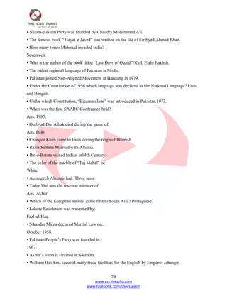 59
www.css.theazkp.com
www.facebook.com/thecsspoint
• Nizam-e-Islam Party was founded by Chaudry Muhammad Ali.
• The famous book ― Hayat-e-Javed‖ was written on the life of Sir Syed Ahmad Khan.
• How many times Mahmud invaded India?
Seventeen.
• Who is the author of the book titled ―Last Days of Quaid‖? Col: Elahi Bakhsh.
• The oldest regional language of Pakistan is Sindhi.
• Pakistan joined Non-Aligned Movement at Bandung in 1979.
• Under the Constitution of 1956 which language was declared as the National Language? Urdu
and Bengali.
• Under which Constitution, ―Bicameralism‖ was introduced in Pakistan.1973.
• When was the first SAARC Conference held?
Ans. 1985.
• Qutb-ud-Din Aibak died during the game of:
Ans. Polo.
• Cahngez Khan came to India during the reign of Iltumish.
• Razia Sultana Married with Altunia.
• Ibn-e-Batuta visited Indian in14th Century.
• The color of the marble of ―Taj Mahal‖ is:
White.
• Aurangzeb Alamgir had: Three sons.
• Tadar Mal was the revenue minister of:
Ans. Akbar
• Which of the European nations came first to South Asia? Portuguese.
• Lahore Resolution was presented by:
Fazl-ul-Haq.
• Sikandar Mirza declared Martial Law on:
October 1958.
• Pakistan People‘s Party was founded in:
1967.
• Akbar‘s tomb is situated at:Sikandra.
• William Hawkins secured many trade facilities for the English by Emperor Jehangir.
 