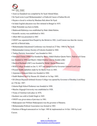 6
www.css.theazkp.com
www.facebook.com/thecsspoint
• Asrar-us-Sanadeed was compiled by Sir Syed Ahmed Khan.
• Sir Syed wrote Loyal Mohammandan‘s of India & Causes of Indian Revolt.
• Hayate-e-Javed is written by Maulana Hali about Sir Syed.
• In Indai English education was first initiated in Bengal in 1835.
• Shah Waliullah was born in Delhi.
• Madressah Rahimiya was established by Shah Abdul Rahim.
• Scientific society was established in 1863.
• Albert Bill was presented in 1883
• NWFP was separated from Punjab by the British in 1901, Lord Curzon was then the viceroy
and GG of British India.
• Mohammadan Educational Conference was formed on 27 Dec: 1886 by Sir Syed.
• Muhammadan Literacy Society of Calcutta founded in 1860.
• ―Indian Patriotic Association‖ was founded in 1861.
• Nidwatul Ulema (1884) was founded by Molvi Abdul Ghafoor Qasim Nativi. Nadvat-ul-Ulema
was founded in 1894 and Maulvi Abdul Ghafoor was its founder.(chk)
• Darul-ul Deoband (1867) was founded by Mohd: Qasim Nanavatavi.
• MAO College founded on Jan: 8, 1877 and inaugurated by Governor General Lord Lyton.
• Present Sindhi alphabets made by Sir Barter Frere in 1883.
• Anjuman-e-himayat-Islam was founded in 1884.
• Sindh Madrasa built by Hassan Ali Afandi on 1st Sep: 1885.
• DJ (Diwan Dayaram Jethmal) Science College was opened by Governor of Bombay Lord Reay
on 17th Jan: 1887.
• Islamia High School Peshawar was founded in 1890.
• Muslim Aligargh University was established in 1920.
• Treaty of Amritsar took place in 1876.
• Kashmir was sold to Gulab Singh in 1845.
• NWFP was given status of province in 1901.
• Shakespeare (not William Shakespeare) was the governor of Banarus.
• Mohammadan Political Association was formed in 1903.
• Partition of Bengal announced on 1st Sept: 1905 & implemented on 16 Oct: 1905 by Lord
Curzon.
 