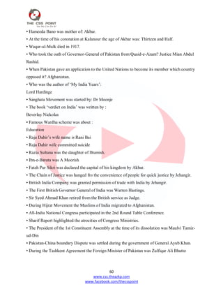 60
www.css.theazkp.com
www.facebook.com/thecsspoint
• Hameeda Bano was mother of: Akbar.
• At the time of his coronation at Kalanour the age of Akbar was: Thirteen and Half.
• Waqar-ul-Mulk died in 1917.
• Who took the oath of Governor-General of Pakistan from Quaid-e-Azam? Justice Mian Abdul
Rashid.
• When Pakistan gave an application to the United Nations to become its member which country
opposed it? Afghanistan.
• Who was the author of ‗My India Years‘:
Lord Hardinge
• Sanghata Movement was started by: Dr Moonje
• The book ‗verdict on India‘ was written by :
Beverlay Nickolas
• Famous Wardha scheme was about :
Education
• Raja Dahir‘s wife name is Rani Bai
• Raja Dahir wife committed suicide
• Razia Sultana was the daughter of Iltumish.
• Ibn-e-Batuta was A Moorish
• Fateh Pur Sikri was declared the capital of his kingdom by Akbar.
• The Chain of Justice was hanged fro the convenience of people for quick justice by Jehangir.
• British India Company was granted permission of trade with India by Jehangir.
• The First British Governor General of India was Warren Hastings.
• Sir Syed Ahmad Khan retired from the British service as Judge.
• During Hijrat Movement the Muslims of India migrated to Afghanistan.
• All-India National Congress participated in the 2nd Round Table Conference.
• Sharif Report highlighted the atrocities of Congress Ministries.
• The President of the 1st Constituent Assembly at the time of its dissolution was Maulvi Tamiz-
ud-Din
• Pakistan-China boundary Dispute was settled during the government of General Ayub Khan.
• During the Tashkent Agreement the Foreign Minister of Pakistan was Zulfiqar Ali Bhutto
 