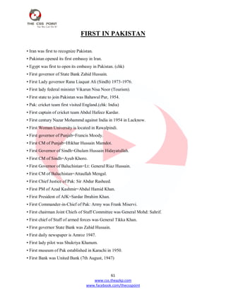 61
www.css.theazkp.com
www.facebook.com/thecsspoint
FIRST IN PAKISTAN
• Iran was first to recognize Pakistan.
• Pakistan opened its first embassy in Iran.
• Egypt was first to open its embassy in Pakistan. (chk)
• First governor of State Bank Zahid Hussain.
• First Lady governor Rana Liaquat Ali (Sindh) 1973-1976.
• First lady federal minister Vikarun Nisa Noor (Tourism).
• First state to join Pakistan was Bahawul Pur, 1954.
• Pak: cricket team first visited England.(chk: India)
• First captain of cricket team Abdul Hafeez Kardar.
• First century Nazar Mohammd against India in 1954 in Lacknow.
• First Woman University is located in Rawalpindi.
• First governor of Punjab=Francis Moody.
• First CM of Punjab=Iftikhar Hussain Mamdot.
• First Governor of Sindh=Ghulam Hussain Hidayatullah.
• First CM of Sindh=Ayub Khoro.
• First Governor of Baluchistan=Lt: General Riaz Hussain.
• First CM of Baluchistan=Attaullah Mengal.
• First Chief Justice of Pak: Sir Abdur Rasheed.
• First PM of Azad Kashmir=Abdul Hamid Khan.
• First President of AJK=Sardar Ibrahim Khan.
• First Commander-in-Chief of Pak: Army was Frank Miservi.
• First chairman Joint Chiefs of Staff Committee was General Mohd: Sahrif.
• First chief of Staff of armed forces was General Tikka Khan.
• First governor State Bank was Zahid Hussain.
• First daily newspaper is Amroz 1947.
• First lady pilot was Shukriya Khanum.
• First museum of Pak established in Karachi in 1950.
• First Bank was United Bank (7th August, 1947)
 