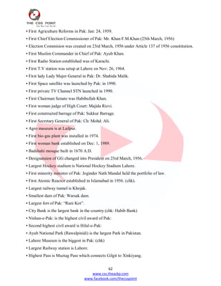 62
www.css.theazkp.com
www.facebook.com/thecsspoint
• First Agriculture Reforms in Pak: Jan: 24, 1959.
• First Chief Election Commissioner of Pak: Mr. Khan F.M.Khan (25th March, 1956)
• Election Commision was created on 23rd March, 1956 under Article 137 of 1956 consititution.
• First Muslim Commander in Chief of Pak: Ayub Khan.
• First Radio Station established was of Karachi.
• First T.V station was setup at Lahore on Nov: 26, 1964.
• First lady Lady Major General in Pak: Dr. Shahida Malik.
• First Space satellite was launched by Pak: in 1990.
• First private TV Channel STN launched in 1990.
• First Chairman Senate was Habibullah Khan.
• First woman judge of High Court: Majida Rizvi.
• First constructed barrage of Pak: Sukkur Barrage.
• First Secretary General of Pak: Ch: Mohd: Ali.
• Agro museum is at Lailpur.
• First bio-gas plant was installed in 1974.
• First woman bank established on Dec: 1, 1989.
• Badshahi mosque built in 1670 A.D.
• Designataion of GG changed into President on 23rd March, 1956.
• Largest Hockey stadium is National Hockey Stadium Lahore.
• First minority minister of Pak: Joginder Nath Mandal held the portfolio of law.
• First Atomic Reactor established in Islamabad in 1956. (chk).
• Largest railway tunnel is Khojak.
• Smallest dam of Pak: Warsak dam.
• Largest fort of Pak: ―Rani Kot‖.
• City Bank is the largest bank in the country.(chk: Habib Bank)
• Nishan-e-Pak: is the highest civil award of Pak:
• Second highest civil award is Hilal-e-Pak:
• Ayub National Park (Rawalpinidi) is the largest Park in Pakistan.
• Lahore Museum is the biggest in Pak: (chk)
• Largest Railway station is Lahore.
• Highest Pass is Muztag Pass which connects Gilgit to Xinkiyang.
 