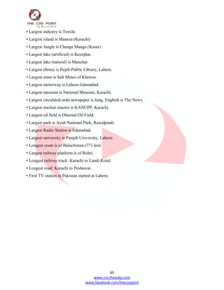 65
www.css.theazkp.com
www.facebook.com/thecsspoint
• Largest industry is Textile.
• Largest island is Manora (Karachi)
• Largest Jungle is Changa Manga (Kasur).
• Largest lake (artificial) is Keenjhar.
• Largest lake (natural) is Manchar.
• Largest library is Pujab Public Library, Lahore.
• Largest mine is Salt Mines of Khewra.
• Largest motorway is Lahore-Islamabad.
• Largest museum is National Meseum, Karachi.
• Largest circulated urdu newspaper is Jang, Enghish is The News.
• Largest nuclear reactor is KANUPP, Karachi.
• Largest oil field is Dhurnal Oil Field.
• Largest park is Ayub National Park, Rawalpindi.
• Largest Radio Station is Islamabad.
• Largest university is Punjab University, Lahore.
• Longest coast is of Baluchistan (771 km)
• Largest railway platform is of Rohri.
• Longest railway track: Karachi to Landi Kotal.
• Longest road: Karachi to Peshawar.
• First TV station in Pakistan started at Lahore.
 
