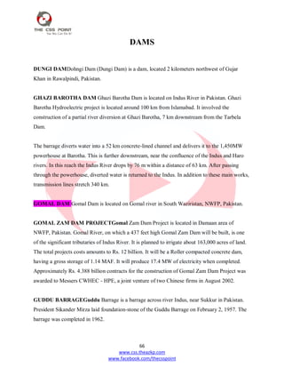 66
www.css.theazkp.com
www.facebook.com/thecsspoint
DAMS
DUNGI DAMDohngi Dam (Dungi Dam) is a dam, located 2 kilometers northwest of Gujar
Khan in Rawalpindi, Pakistan.
GHAZI BAROTHA DAM Ghazi Barotha Dam is located on Indus River in Pakistan. Ghazi
Barotha Hydroelectric project is located around 100 km from Islamabad. It involved the
construction of a partial river diversion at Ghazi Barotha, 7 km downstream from the Tarbela
Dam.
The barrage diverts water into a 52 km concrete-lined channel and delivers it to the 1,450MW
powerhouse at Barotha. This is further downstream, near the confluence of the Indus and Haro
rivers. In this reach the Indus River drops by 76 m within a distance of 63 km. After passing
through the powerhouse, diverted water is returned to the Indus. In addition to these main works,
transmission lines stretch 340 km.
GOMAL DAM Gomal Dam is located on Gomal river in South Waziristan, NWFP, Pakistan.
GOMAL ZAM DAM PROJECTGomal Zam Dam Project is located in Damaan area of
NWFP, Pakistan. Gomal River, on which a 437 feet high Gomal Zam Dam will be built, is one
of the significant tributaries of Indus River. It is planned to irrigate about 163,000 acres of land.
The total projects costs amounts to Rs. 12 billion. It will be a Roller compacted concrete dam,
having a gross storage of 1.14 MAF. It will produce 17.4 MW of electricity when completed.
Approximately Rs. 4.388 billion contracts for the construction of Gomal Zam Dam Project was
awarded to Messers CWHEC - HPE, a joint venture of two Chinese firms in August 2002.
GUDDU BARRAGEGuddu Barrage is a barrage across river Indus, near Sukkur in Pakistan.
President Sikander Mirza laid foundation-stone of the Guddu Barrage on February 2, 1957. The
barrage was completed in 1962.
 