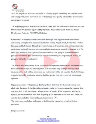 68
www.css.theazkp.com
www.facebook.com/thecsspoint
1973, the project was basically considered as a storage project for meeting the irrigation needs,
and consequently, rapid increases in the cost of energy have greatly enhanced the priority of the
dam as a power project.
The project's paperwork was finalized in March, 1984, with the assistance of the United Nations
Development Programme; supervised by the World Bank, for the client Water and Power
Development Authority (WAPDA) of Pakistan.
ControversyThe proposed construction of the Kalabagh Dam triggered an extremely bitter
controversy among the four provinces of Pakistan, namely Punjab, Sindh, North-West Frontier
Province, and Balochistan. The only province which is in favor of this dam, is Punjab that is the
most strong among all four provinces, as usually the government is mainly centralized in it. The
other three provinces have expressed extreme dissatisfaction, going so far as to have their
provincial assemblies pass unanimous resolutions condemning the proposed dam. Hence, the
project is still under consideration.
The delay is also being caused by the fact that according to international water distribution law,
the tailender has a legal and natural right on river and that is why no mega construction or
reservoir can be built without permission and endorsement of the tail ender i.e. Sindh. In the case
where the tail ender is not using water i.e. building a water reservoir, a reservoir can be made
upstream.
Impact assessments of the proposed dam have shown that while it will provide storage and
electricity, the dam will also have adverse impacts on the environment, as can be expected from
any large dam. It will also displace a large number of people. While proponents point to the
benefits, the adverse factors have been played up by the opponents of the dam. As a result, the
dam has been stalled by claims and counterclaims since 1984.
The controversy can be best understood by looking at the viewpoints of each of the four
provinces.
Punjab viewpoint
 