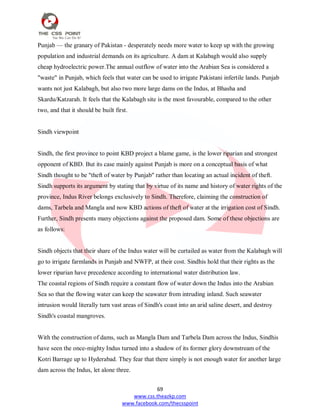 69
www.css.theazkp.com
www.facebook.com/thecsspoint
Punjab — the granary of Pakistan - desperately needs more water to keep up with the growing
population and industrial demands on its agriculture. A dam at Kalabagh would also supply
cheap hydroelectric power.The annual outflow of water into the Arabian Sea is considered a
"waste" in Punjab, which feels that water can be used to irrigate Pakistani infertile lands. Punjab
wants not just Kalabagh, but also two more large dams on the Indus, at Bhasha and
Skardu/Katzarah. It feels that the Kalabagh site is the most favourable, compared to the other
two, and that it should be built first.
Sindh viewpoint
Sindh, the first province to point KBD project a blame game, is the lower riparian and strongest
opponent of KBD. But its case mainly against Punjab is more on a conceptual basis of what
Sindh thought to be "theft of water by Punjab" rather than locating an actual incident of theft.
Sindh supports its argument by stating that by virtue of its name and history of water rights of the
province, Indus River belongs exclusively to Sindh. Therefore, claiming the construction of
dams, Tarbela and Mangla and now KBD actions of theft of water at the irrigation cost of Sindh.
Further, Sindh presents many objections against the proposed dam. Some of these objections are
as follows:
Sindh objects that their share of the Indus water will be curtailed as water from the Kalabagh will
go to irrigate farmlands in Punjab and NWFP, at their cost. Sindhis hold that their rights as the
lower riparian have precedence according to international water distribution law.
The coastal regions of Sindh require a constant flow of water down the Indus into the Arabian
Sea so that the flowing water can keep the seawater from intruding inland. Such seawater
intrusion would literally turn vast areas of Sindh's coast into an arid saline desert, and destroy
Sindh's coastal mangroves.
With the construction of dams, such as Mangla Dam and Tarbela Dam across the Indus, Sindhis
have seen the once-mighty Indus turned into a shadow of its former glory downstream of the
Kotri Barrage up to Hyderabad. They fear that there simply is not enough water for another large
dam across the Indus, let alone three.
 