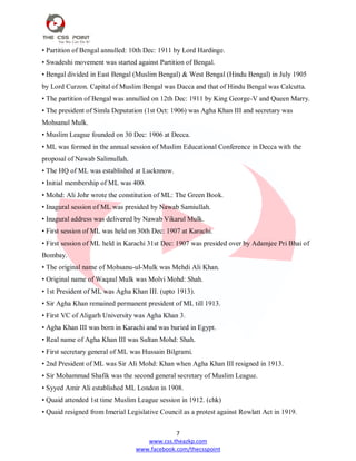 7
www.css.theazkp.com
www.facebook.com/thecsspoint
• Partition of Bengal annulled: 10th Dec: 1911 by Lord Hardinge.
• Swadeshi movement was started against Partition of Bengal.
• Bengal divided in East Bengal (Muslim Bengal) & West Bengal (Hindu Bengal) in July 1905
by Lord Curzon. Capital of Muslim Bengal was Dacca and that of Hindu Bengal was Calcutta.
• The partition of Bengal was annulled on 12th Dec: 1911 by King George-V and Queen Marry.
• The president of Simla Deputation (1st Oct: 1906) was Agha Khan III and secretary was
Mohsanul Mulk.
• Muslim League founded on 30 Dec: 1906 at Decca.
• ML was formed in the annual session of Muslim Educational Conference in Decca with the
proposal of Nawab Salimullah.
• The HQ of ML was established at Lucknnow.
• Initial membership of ML was 400.
• Mohd: Ali Johr wrote the constitution of ML: The Green Book.
• Inagural session of ML was presided by Nawab Samiullah.
• Inagural address was delivered by Nawab Vikarul Mulk.
• First session of ML was held on 30th Dec: 1907 at Karachi.
• First session of ML held in Karachi 31st Dec: 1907 was presided over by Adamjee Pri Bhai of
Bombay.
• The original name of Mohsanu-ul-Mulk was Mehdi Ali Khan.
• Original name of Waqaul Mulk was Molvi Mohd: Shah.
• 1st President of ML was Agha Khan III. (upto 1913).
• Sir Agha Khan remained permanent president of ML till 1913.
• First VC of Aligarh University was Agha Khan 3.
• Agha Khan III was born in Karachi and was buried in Egypt.
• Real name of Agha Khan III was Sultan Mohd: Shah.
• First secretary general of ML was Hussain Bilgrami.
• 2nd President of ML was Sir Ali Mohd: Khan when Agha Khan III resigned in 1913.
• Sir Mohammad Shafik was the second general secretary of Muslim League.
• Syyed Amir Ali established ML London in 1908.
• Quaid attended 1st time Muslim League session in 1912. (chk)
• Quaid resigned from Imerial Legislative Council as a protest against Rowlatt Act in 1919.
 