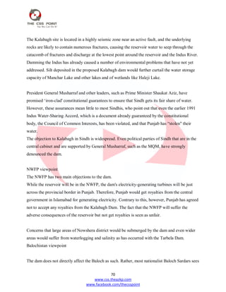 70
www.css.theazkp.com
www.facebook.com/thecsspoint
The Kalabagh site is located in a highly seismic zone near an active fault, and the underlying
rocks are likely to contain numerous fractures, causing the reservoir water to seep through the
catacomb of fractures and discharge at the lowest point around the reservoir and the Indus River.
Damming the Indus has already caused a number of environmental problems that have not yet
addressed. Silt deposited in the proposed Kalabagh dam would further curtail the water storage
capacity of Manchar Lake and other lakes and of wetlands like Haleji Lake.
President General Musharraf and other leaders, such as Prime Minister Shaukat Aziz, have
promised ‗iron-clad' constitutional guarantees to ensure that Sindh gets its fair share of water.
However, these assurances mean little to most Sindhis, who point out that even the earlier 1991
Indus Water-Sharing Accord, which is a document already guaranteed by the constitutional
body, the Council of Common Interests, has been violated, and that Punjab has ―stolen" their
water.
The objection to Kalabagh in Sindh is widespread. Even political parties of Sindh that are in the
central cabinet and are supported by General Musharraf, such as the MQM, have strongly
denounced the dam.
NWFP viewpoint
The NWFP has two main objections to the dam.
While the reservoir will be in the NWFP, the dam's electricity-generating turbines will be just
across the provincial border in Punjab. Therefore, Punjab would get royalties from the central
government in Islamabad for generating electricity. Contrary to this, however, Punjab has agreed
not to accept any royalties from the Kalabagh Dam. The fact that the NWFP will suffer the
adverse consequences of the reservoir but not get royalties is seen as unfair.
Concerns that large areas of Nowshera district would be submerged by the dam and even wider
areas would suffer from waterlogging and salinity as has occurred with the Tarbela Dam.
Balochistan viewpoint
The dam does not directly affect the Baloch as such. Rather, most nationalist Baloch Sardars sees
 
