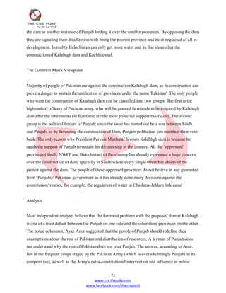 71
www.css.theazkp.com
www.facebook.com/thecsspoint
the dam as another instance of Punjab lording it over the smaller provinces. By opposing the dam
they are signaling their disaffection with being the poorest province and most neglected of all in
development. In reality Balochistan can only get more water and its due share after the
construction of Kalabagh dam and Kachhi canal.
The Common Man's Viewpoint
Majority of people of Pakistan are against the construction Kalabagh dam, as its construction can
prove a danger to sustain the unification of provinces under the name 'Pakistan'. The only people
who want the construction of Kalabagh dam can be classified into two groups: The first is the
high ranked officers of Pakistan army, who will be granted farmlands to be irrigated by Kalabagh
dam after the retirements (in fact these are the most powerful supporters of dam). The second
group is the political leaders of Punjab; since the issue has turned out be a war between Sindh
and Punjab, so by favouring the construction of Dam, Punjabi politicians can maintain their vote-
bank. The only reason why President Pervaiz Musharaf favours Kalabhgh dam is because he
needs the support of Punjab to sustain his dictatorship in the country. All the ‗oppressed'
provinces (Sindh, NWFP and Balochistan) of the country has already expressed a huge concern
over the construction of dam, specially in Sindh where every single street has observed the
protest against the dam. The people of these oppressed provinces do not believe in any guarantee
from ‗Punjabiz' Pakistani government as it has already done many decisions against the
constitution/treaties, for example, the regulation of water in Chashma-Jehlem link canal
Analysis
Most independent analysts believe that the foremost problem with the proposed dam at Kalabagh
is one of a trust deficit between the Punjab on one side and the other three provinces on the other.
The noted columnist, Ayaz Amir suggested that the people of Punjab should redefine their
assumptions about the rest of Pakistan and distribution of resources. A layman of Punjab does
not understand why the rest of Pakistan does not trust Punjab. The answer, according to Amir,
lies in the frequent coups staged by the Pakistan Army (which is overwhelmingly Punjabi in its
composition), as well as the Army's extra-constitutional intervention and influence in public
 