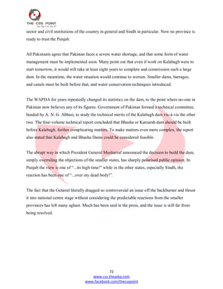 72
www.css.theazkp.com
www.facebook.com/thecsspoint
sector and civil institutions of the country in general and Sindh in particular. Now no province is
ready to trust the Punjab.
All Pakistanis agree that Pakistan faces a severe water shortage, and that some form of water
management must be implemented soon. Many point out that even if work on Kalabagh were to
start tomorrow, it would still take at least eight years to complete and commission such a large
dam. In the meantime, the water situation would continue to worsen. Smaller dams, barrages,
and canals must be built before that, and water conservation techniques introduced.
The WAPDA for years repeatedly changed its statistics on the dam, to the point where no-one in
Pakistan now believes any of its figures. Government of Pakistan formed a technical committee,
headed by A. N. G. Abbasi, to study the technical merits of the Kalabagh dam vis-à-vis the other
two. The four-volume technical report concluded that Bhasha or Katzarah dam should be built
before Kalabagh, further complicating matters. To make matters even more complex, the report
also stated that Kalabagh and Bhasha Dams could be considered feasible.
The abrupt way in which President General Musharraf announced the decision to build the dam,
simply overruling the objections of the smaller states, has sharply polarised public opinion. In
Punjab the view is one of ―...its high time!" while in the other states, especially Sindh, the
reaction has been one of ―...over my dead body!‖.
The fact that the General literally dragged so controversial an issue off the backburner and thrust
it into national centre stage without considering the predictable reactions from the smaller
provinces has left many aghast. Much has been said in the press, and the issue is still far from
being resolved.
 