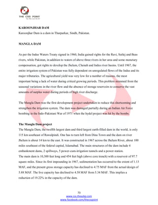 73
www.css.theazkp.com
www.facebook.com/thecsspoint
KAROONJHAR DAM
Karoonjhar Dam is a dam in Tharparkar, Sindh, Pakistan.
MANGLA DAM
As per the Indus Waters Treaty signed in 1960, India gained rights for the Ravi, Sutlej and Beas
rivers, while Pakistan, in addition to waters of above three rivers in her area and some monetary
compensation, got rights to develop the Jhelum, Chenab and Indus river basins. Until 1967, the
entire irrigation system of Pakistan was fully dependent on unregulated flows of the Indus and its
major tributaries. The agricultural yield was very low for a number of reasons, the most
important being a lack of water during critical growing periods. This problem stemmed from the
seasonal variations in the river flow and the absence of storage reservoirs to conserve the vast
amounts of surplus water during periods of high river discharge.
The Mangla Dam was the first development project undertaken to reduce this shortcoming and
strengthen the irrigation system. The dam was damaged partially during an Indian Air Force
bombing in the Indo-Pakistani War of 1971 when the hydel project was hit by the bombs.
The Mangla Dam project
The Mangla Dam, the twelfth largest dam and third largest earth-filled dam in the world, is only
115 km southeast of Rawalpindi. One has to turn left from Dina Town and the dam on river
Jhelum is about 14 km to the east. It was constructed in 1967 across the Jhelum River, about 100
miles southeast of the federal capital, Islamabad. The main structures of the dam include 4
embankment dams, 2 spillways, 5 power-cum-irrigation tunnels and a power station.
The main dam is 10,300 feet long and 454 feet high (above core trench) with a reservoir of 97.7
square miles. Since its first impounding in 1967, sedimentation has occurred to the extent of 1.13
MAF, and the present gross storage capacity has declined to 4.75 MAF from the actual design of
5.88 MAF. The live capacity has declined to 4.58 MAF from 5.34 MAF. This implies a
reduction of 19.22% in the capacity of the dam.
 