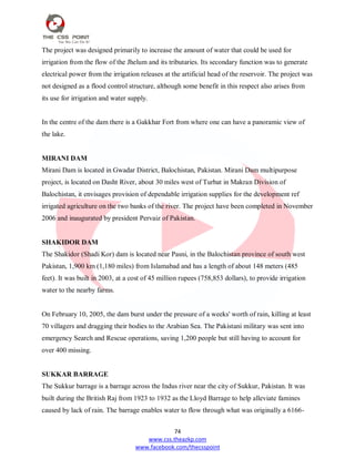 74
www.css.theazkp.com
www.facebook.com/thecsspoint
The project was designed primarily to increase the amount of water that could be used for
irrigation from the flow of the Jhelum and its tributaries. Its secondary function was to generate
electrical power from the irrigation releases at the artificial head of the reservoir. The project was
not designed as a flood control structure, although some benefit in this respect also arises from
its use for irrigation and water supply.
In the centre of the dam there is a Gakkhar Fort from where one can have a panoramic view of
the lake.
MIRANI DAM
Mirani Dam is located in Gwadar District, Balochistan, Pakistan. Mirani Dam multipurpose
project, is located on Dasht River, about 30 miles west of Turbat in Makran Division of
Balochistan, it envisages provision of dependable irrigation supplies for the development ref
irrigated agriculture on the two banks of the river. The project have been completed in November
2006 and inaugurated by president Pervaiz of Pakistan.
SHAKIDOR DAM
The Shakidor (Shadi Kor) dam is located near Pasni, in the Balochistan province of south west
Pakistan, 1,900 km (1,180 miles) from Islamabad and has a length of about 148 meters (485
feet). It was built in 2003, at a cost of 45 million rupees (758,853 dollars), to provide irrigation
water to the nearby farms.
On February 10, 2005, the dam burst under the pressure of a weeks' worth of rain, killing at least
70 villagers and dragging their bodies to the Arabian Sea. The Pakistani military was sent into
emergency Search and Rescue operations, saving 1,200 people but still having to account for
over 400 missing.
SUKKAR BARRAGE
The Sukkur barrage is a barrage across the Indus river near the city of Sukkur, Pakistan. It was
built during the British Raj from 1923 to 1932 as the Lloyd Barrage to help alleviate famines
caused by lack of rain. The barrage enables water to flow through what was originally a 6166-
 