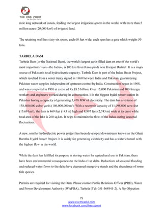 75
www.css.theazkp.com
www.facebook.com/thecsspoint
mile long network of canals, feeding the largest irrigation system in the world, with more than 5
million acres (20,000 km²) of irrigated land.
The retaining wall has sixty-six spans, each 60 feet wide; each span has a gate which weighs 50
tons.
TARBELA DAM
Tarbela Dam (or the National Dam), the world's largest earth-filled dam on one of the world's
most important rivers - the Indus-, is 103 km from Rawalpindi near Haripur District. It is a major
source of Pakistan's total hydroelectric capacity. Tarbela Dam is part of the Indus Basin Project,
which resulted from a water treaty signed in 1960 between India and Pakistan, guaranteeing
Pakistan water supplies independent of upstream control by India. Construction began in 1968,
and was completed in 1976 at a cost of Rs.18.5 billion. Over 15,000 Pakistani and 800 foreign
workers and engineers worked during its construction. It is the biggest hydel power station in
Pakistan having a capacity of generating 3,478 MW of electricity. The dam has a volume of
138,600,000 cubic yards (106,000,000 m³). With a reservoir capacity of 11,098,000 acre-feet
(13.69 km³), the dam is 469 feet (143 m) high and 8,997 feet (2,743 m) wide at its crest while
total area of the lake is 260 sq.km. It helps to maintain the flow of the Indus during seasonal
fluctuations.
A new, smaller hydroelectric power project has been developed downstream known as the Ghazi
Barotha Hydel Power Project. It is solely for generating electricity and has a water channel with
the highest flow in the world.
While the dam has fulfilled its purpose in storing water for agricultural use in Pakistan, there
have been environmental consequences to the Indus river delta. Reductions of seasonal flooding
and reduced water flows to the delta have decreased mangrove stands and the abundance of some
fish species.
Permits are required for visiting the Dam. Please contact Public Relations Officer (PRO), Water
and Power Development Authority (WAPDA), Tarbela (Tel: 051-568941-2). A No-Objection
 