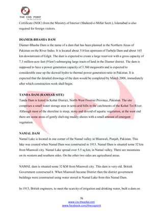 76
www.css.theazkp.com
www.facebook.com/thecsspoint
Certificate (NOC) from the Ministry of Interior (Shaheed-e-Millat Sectt.), Islamabad is also
required for foreign visitors.
DIAMER-BHASHA DAM
Diamer-Bhasha Dam is the name of a dam that has been planned in the Northern Areas of
Pakistan on the River Indus. It is located about 314 km upstream of Tarbela Dam and about 165
km downstream of Gilgit. The dam is expected to create a large reservoir with a gross capacity of
7.3 million-acre feet (9 km³) submerging large tracts of land in the Diamer district. The dam is
supposed to have a power generation capacity of 3.360 megawatts and is expected to
considerable ease up the skewed hydro to thermal power generation ratio in Pakistan. It is
expected that the detailed drawings of the dam would be completed by March 2008, immediately
after which construction work shall begin.
TANDA DAM (RAMSAR SITE)
Tanda Dam is lcated in Kohat District, North-West Frontier Province, Pakistan. The site
comprises a small water storage area in semi-arid hills in the catchments of the Kohat Toi River.
Although most of the shoreline is steep, stony and devoid of aquatic vegetation, at the west end
there are some areas of gently shelving muddy shores with a small amount of emergent
vegetation.
NAMAL DAM
Namal Lake is located in one corner of the Namal valley in Mianwali, Punjab, Pakistan. This
lake was created when Namal Dam was constructed in 1913. Namal Dam is situated some 32 km
from Mianwali city. Namal Lake spread over 5.5 sq km, in Namal valley. There are mountains
on its western and southern sides. On the other two sides are agricultural areas.
NAMAL dam is situated some 32 KM from Mianwali city. This dam is very old. British
Government constructed it. When Mianwali became District then the district government
buildings were constructed using water stored in Namal Lake from this Namal Dam.
In 1913, British engineers, to meet the scarcity of irrigation and drinking water, built a dam on
 