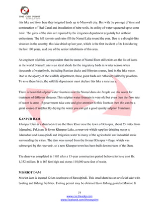 77
www.css.theazkp.com
www.facebook.com/thecsspoint
this lake and from here they irrigated lands up to Mianwali city. But with the passage of time and
construction of Thal Canal and installation of tube wells, its utility of water squeezed up to some
limit. The gates of the dam are repaired by the irrigation department regularly but without
enthusiasm. The hill torrents and rains fill the Namal Lake round the year. Due to a drought-like
situation in the country, this lake dried up last year, which is the first incident of its kind during
the last 100 years, said one of the senior inhabitants of this area.
An engineer told this correspondent that the name of Namal Dam still exists on the list of dams
in the world. Namal Lake is an ideal abode for the migratory birds in winter season when
thousands of waterfowls, including Russian ducks and Siberian cranes, land in the lake water.
Due to the apathy of the wildlife department, these guest birds are ruthlessly killed by poachers.
To save these birds, the wildlife department must declare this lake a sanctuary.
There is beautiful sulphur water fountain near the Numal dam site.People use this water for
treatment of different diseases.This sulphur water fountain is very old but even then the flow rate
of water is same .If government take care and give attention to this fountain then this can be a
great source of sulphur.By drying the water you can get a good quality sulphur from here.
KANPUR DAM
Khanpur Dam is a dam located on the Haro River near the town of Khanpur, about 25 miles from
Islamabad, Pakistan. It forms Khanpur Lake, a reservoir which supplies drinking water to
Islamabad and Rawalpindi and irrigation water to many of the agricultural and industrial areas
surrounding the cities. The dam was named from the former Khanpur village, which was
submerged by the reservoir, so a new Khanpur town has been built downstream of the Dam.
The dam was completed in 1983 after a 15-year construction period believed to have cost Rs.
1,352 million. It is 167 feet high and stores 110,000 acre-feet of water.
MISRIOT DAM
Misriot dam is located 12 km southwest of Rawalpindi. This small dam has an artificial lake with
boating and fishing facilities. Fishing permit may be obtained from fishing guard at Misriot. It
 