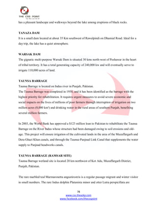 78
www.css.theazkp.com
www.facebook.com/thecsspoint
has a pleasant landscape and walkways beyond the lake among eruptions of black rocks.
TANAZA DAM
It is a small dam located at about 35 Km southwest of Rawalpindi on Dhamial Road. Ideal for a
day trip, the lake has a quiet atmosphere.
WARSAK DAM
The gignatic multi-purpose Warsak Dam is situated 30 kms north-west of Peshawar in the heart
of tribal territory. It has a total generating capacity of 240,000 kw and will eventually serve to
irrigate 110,000 acres of land.
TAUNSA BARRAGE
Taunsa Barrage is located on Indus river in Punjab, Pakistan.
The Taunsa Barrage was completed in 1958, and it has been identified as the barrage with the
highest priority for rehabilitation. It requires urgent measures to avoid severe economic and
social impacts on the lives of millions of poor farmers through interruption of irrigation on two
million acres (8,000 km²) and drinking water in the rural areas of southern Punjab, benefiting
several million farmers.
In 2003, the World Bank has approved a $123 million loan to Pakistan to rehabilitate the Taunsa
Barrage on the River Indus whose structure had been damaged owing to soil erosions and old-
age. This project will ensure irrigation of the cultivated lands in the area of the Muzaffargarh and
Dera Ghazi Khan canals, and through the Taunsa-Panjnad Link Canal that supplements the water
supply to Panjnad headworks canals.
TAUNSA BARRAGE (RAMSAR SITE)
Taunsa Barrage wetland site is located 20 km northwest of Kot Adu, Muzaffargarh District,
Punjab, Pakistan.
The rare marbled teal Marmaronetta angustirostris is a regular passage migrant and winter visitor
in small numbers. The rare Indus dolphin Platanista minor and otter Lutra perspicillata are
 